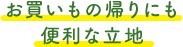 お買いもの帰りにも 便利な立地